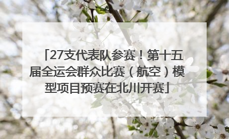 27支代表队参赛！第十五届全运会群众比赛（航空）模型项目预赛在北川开赛
