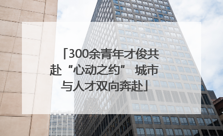 300余青年才俊共赴“心动之约” 城市与人才双向奔赴