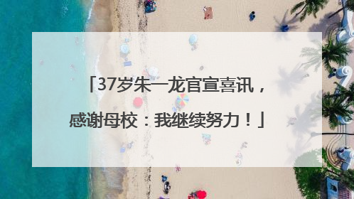 37岁朱一龙官宣喜讯，感谢母校：我继续努力！