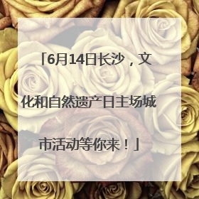 6月14日长沙，文化和自然遗产日主场城市活动等你来！